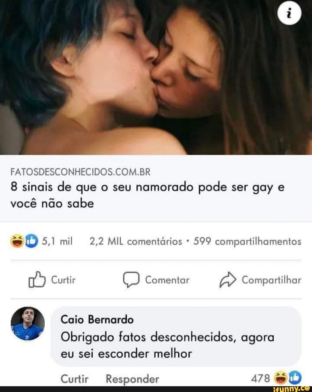 FATOSDESCONHECIDOS COM BR
8 sinais de que o seu namorado pode ser gay e você não sabe
sO 5,1 mil 2,2 MIL comentários * 599 compartilhamentos
Curtir Comentar Compartilhar
Caio Bernardo
Obrigado fatos desconhecidos, agora
eu sei esconder melhor
Curtir Responder