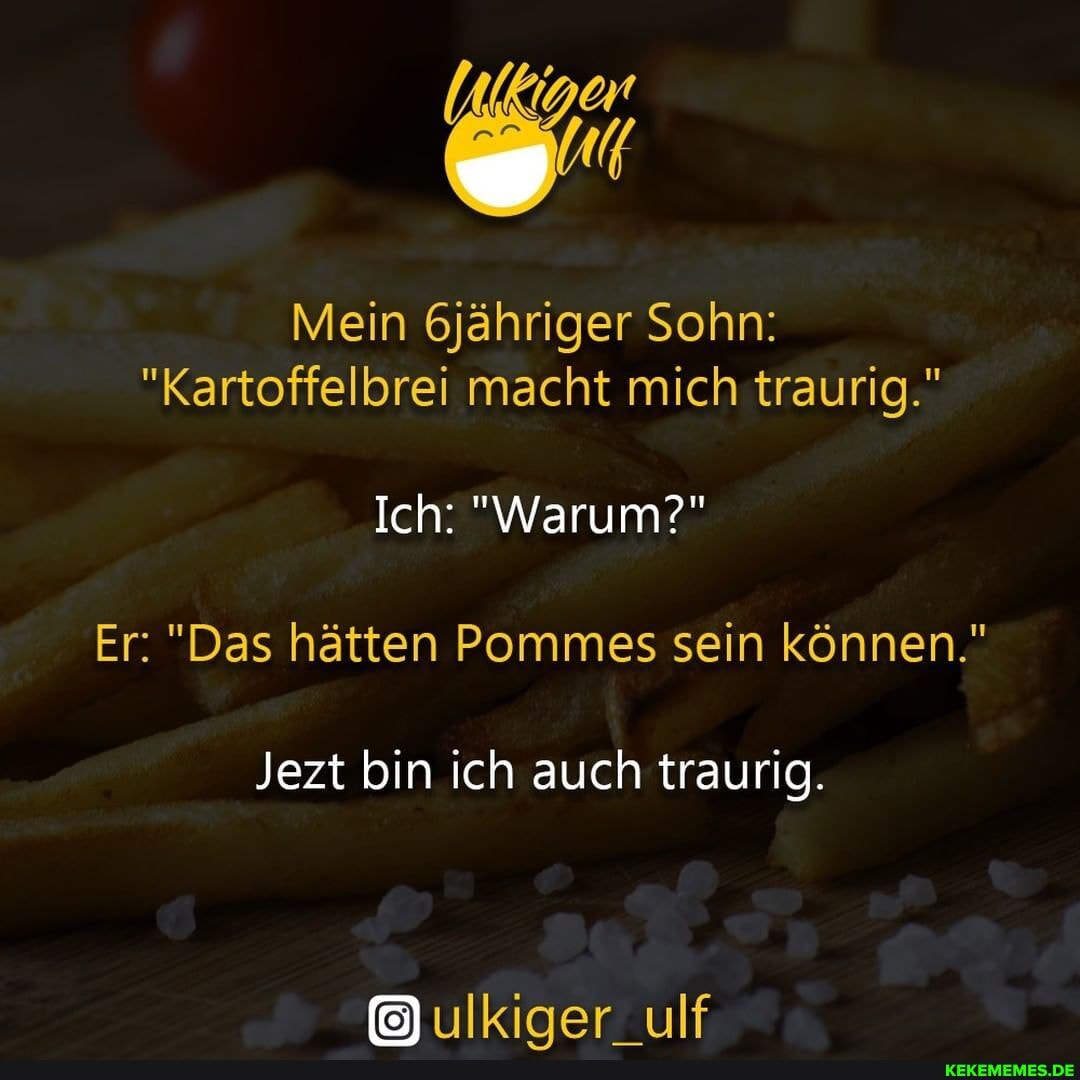 Mein 6jähriger Sohn:
"Kartoffelbrei macht mich traurig."
Ich: "Warum?"
Er: "Das hätten Pommes sein können."
Jezt bin ich auch traurig.
ulkiger_ulf