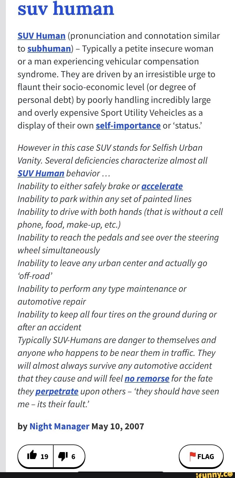 suv human
SUV Human (pronunciation and connotation similar to subhuman) - Typically a petite insecure woman or a man experiencing vehicular compensation syndrome. They are driven by an irresistible urge to flaunt their socio-economic level (or degree of personal debt) by poorly handling incredibly large and overly expensive Sport Utility Veheicles as a display of their own self-importance or 'status.'
However in this case SUV stands for Selfish Urban
Vanity. Several deficiencies characterize almost all
SUV Human behavior...
inability to either safely brake or accelerate
Inability to park within any set of painted lines
Inability to drive with both hands (that is without a cell phone, food, make-up, etc.)
inability to reach the pedals and see over the steering wheel simultaneously
inability to leave any urban center and actually go
'off-road'
inability to perform any type maintenance or automotive repair
Inability to keep all four tires on the ground during or after an accident
Typically SUV-Humans are danger to themselves and anyone who happens to be near them in traffic. They will almost always survive any automotive accident that they cause and will feel no remorse for the fate they perpetrate upon others - 'they should have seen me - its their fault.'
by Night Manager May 10, 2007
(true )