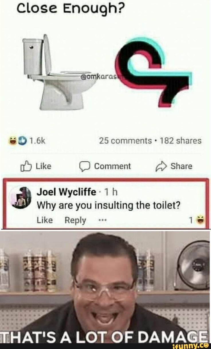 Close Enough?
UL...
1.6k 25 comments 182 shares
Like Comment Share
Joel Wycliffe
Why are you insulting the toilet?
Like Reply ls
THATIS LOT OF DAMAGE