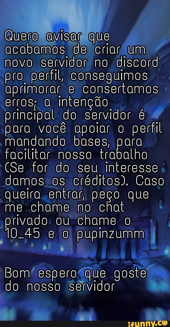 Quero avisar que acabamos de criar um novo servidor no discord pro perfil, conseguimos aprimorar e consertamos erros; intenção principal do servidor é para você apoiar o perfil mandando bases, para facilitar nosso trabalho
(Se for do seu Interesse damos os créditos). Coso queiro entrar, peço que me chame no chat privado ou chame o
10-45 e o pupinzumm
Bom do espero que goste do nosso servidor
