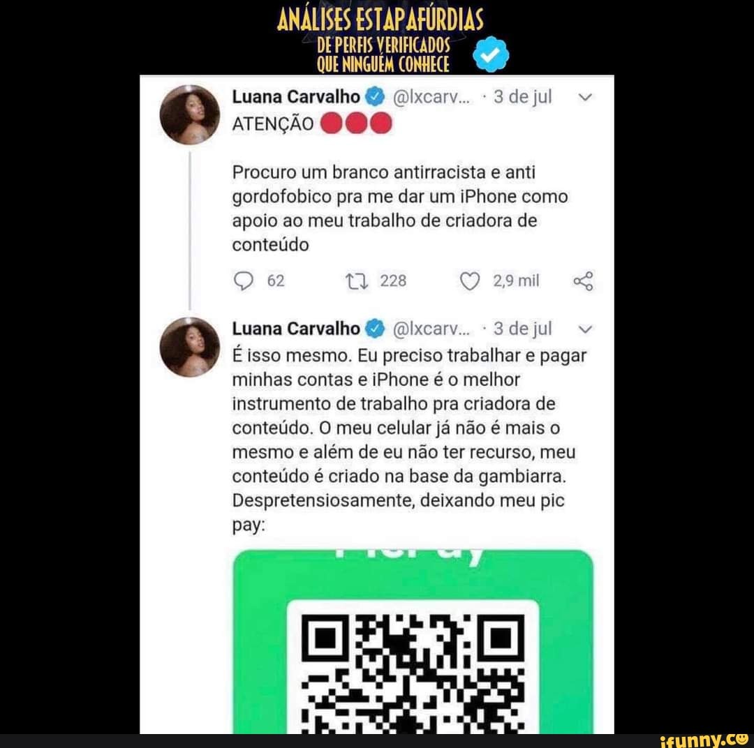 ANÁLISES ESTAP AFÚRDIAS
DE PERFIS VERIFICADOS QUE NINGUÉM CONHECE
Luana Carvalho 2
ATENÇÃO
Procuro um branco antirracista e anti gordofobico pra me dar um iPhone como apoio ao meu trabalho de criadora de conteúdo
Q +
Luana Carvalho (2 ( dejt
É isso mesmo. Eu preciso trabalhar e pagar minhas contas e iPhone é o melhor instrumento de trabalho pra criadora de conteúdo. O meu celular já não é mais o mesmo e além de eu não ter recurso, meu conteúdo é criado na base da gambiarra.
Despretensiosamente, deixando meu pic pay: