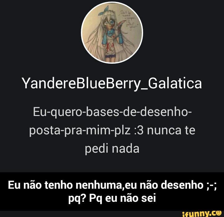 Eu-quero-bases-de-desenho-
posta-pra-mim-plz :3 nunca te
pedi nada
Eu nao tenho nenhuma,eu nao desenho - Eu não tenho nenhuma,eu não desenho ;-; pq? Pq eu não sei