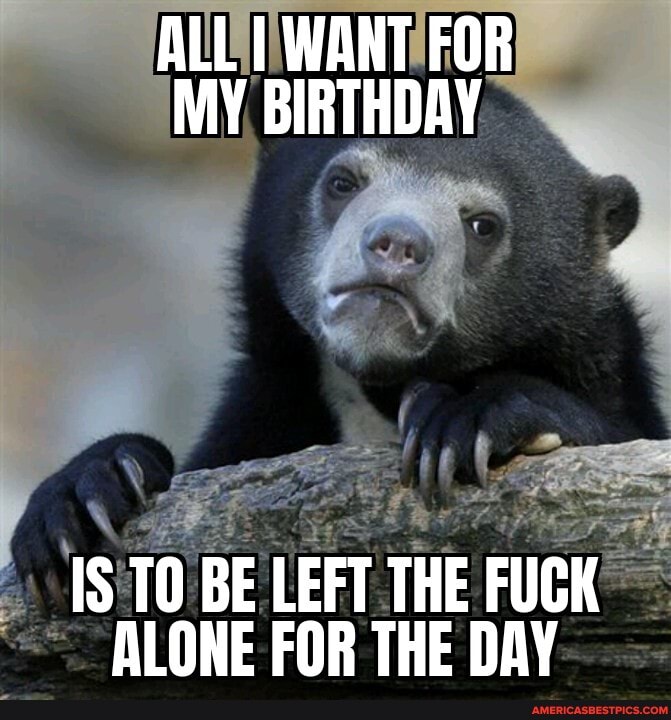 ALL I WANT FOR MY BIRTHDAY IS BE BE LEFT THE FUCK ALONE FOR THE DAY ...