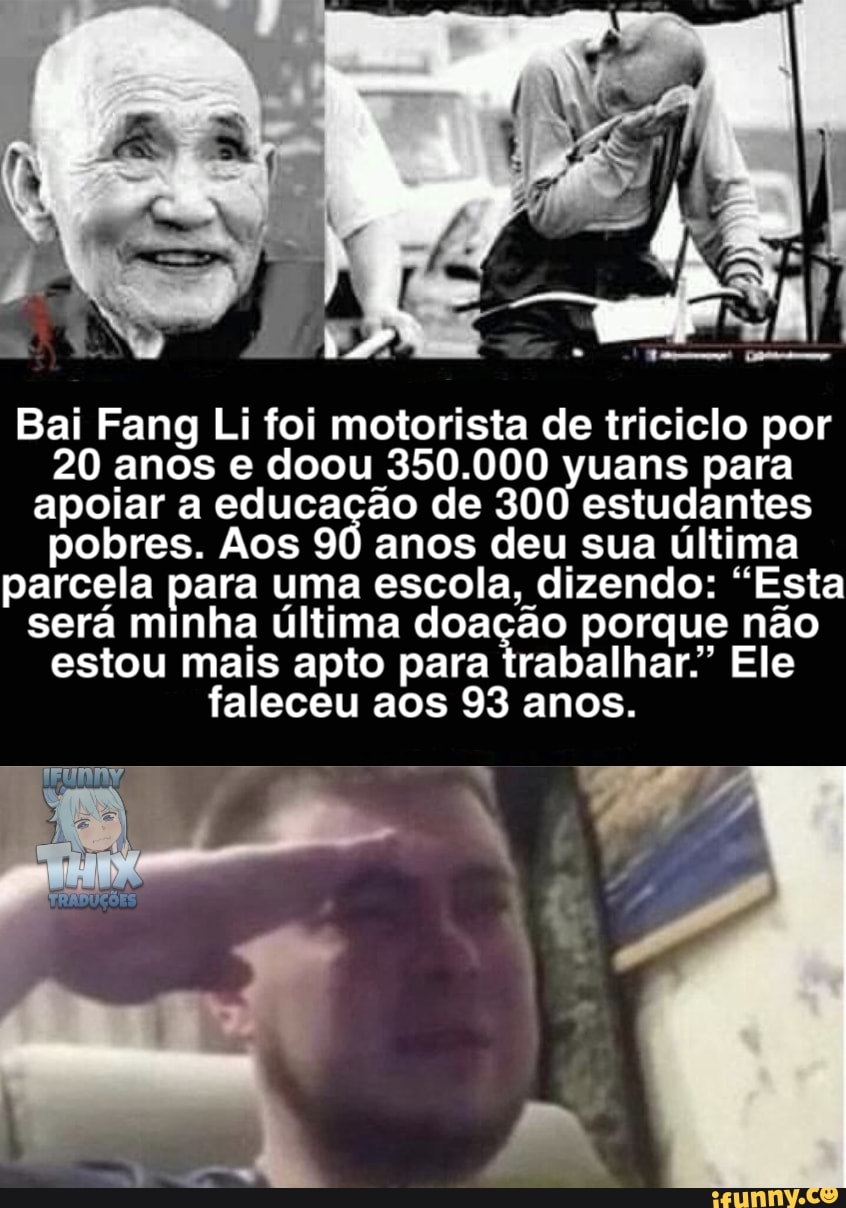 Bai Fang Li foi motorista de triciclo por
20 anos e doou 350.000 yuans para apoiar a educação de 300 estudantes pobres. Aos 90 anos deu sua última parcela para uma escola, dizendo: "Esta será minha estou última mais apto doação porque não Ele estou mais apto para trabalhar" Ele faleceu aos 93 anos.