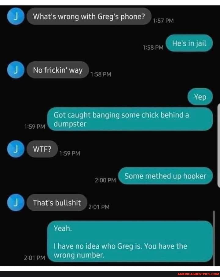 J) What's wrong with Greg's phone?
PM,
He's in jail
No frickin' way
Yep
Got caught banging some chick behind a dumpster
PM
WIF? ,
PM
Some methed up hooker
PM
That's bullshit
PM
Yeah
I have no idea who Greg is. You have the wrong number.