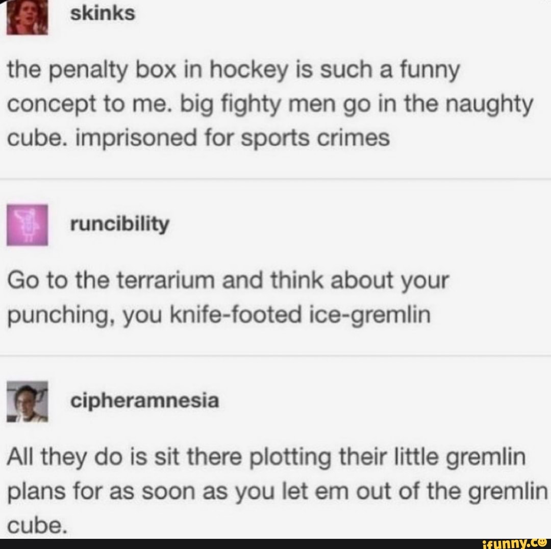 EN
the penalty box in hockey is such a funny
concept to me. big fighty men go in the naughty
cube. imprisoned for sports crimes
runcibility
Go to the terrarium and think about your
punching, you knife-footed ice-gremlin
All they do is sit there plotting their little gremlin
plans for as soon as you let em out of the gremlin
cube.