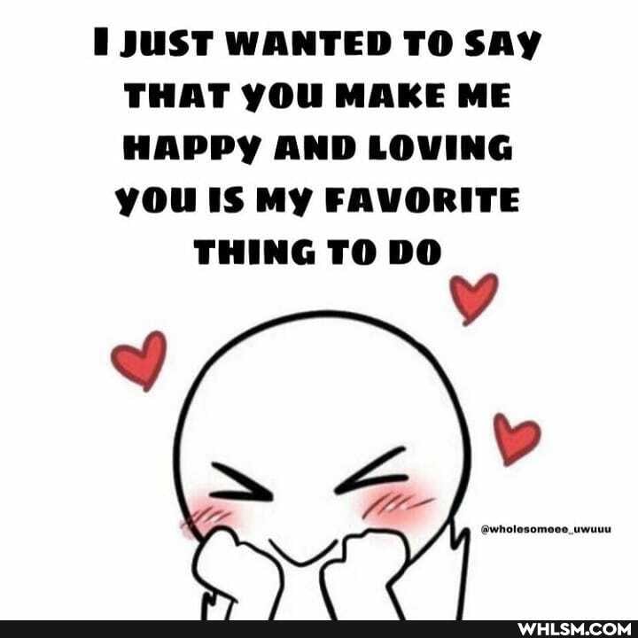 JUST WANTED TO SAY THAT YOU MAKE ME HAPPY AND LOVING you IS MY FAVORITE
THING TO DO