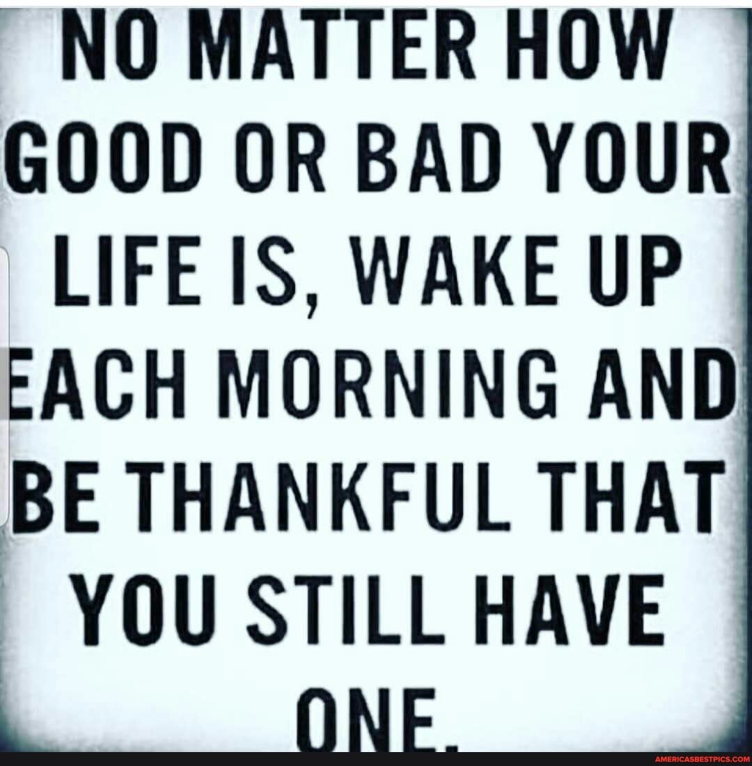 NO WATTER
GOOD OR BAD YOUR LIFE IS, WAKE UP FACH MORNING AND BE THANKFUL THAT YOU STILL HAVE
ONE.
