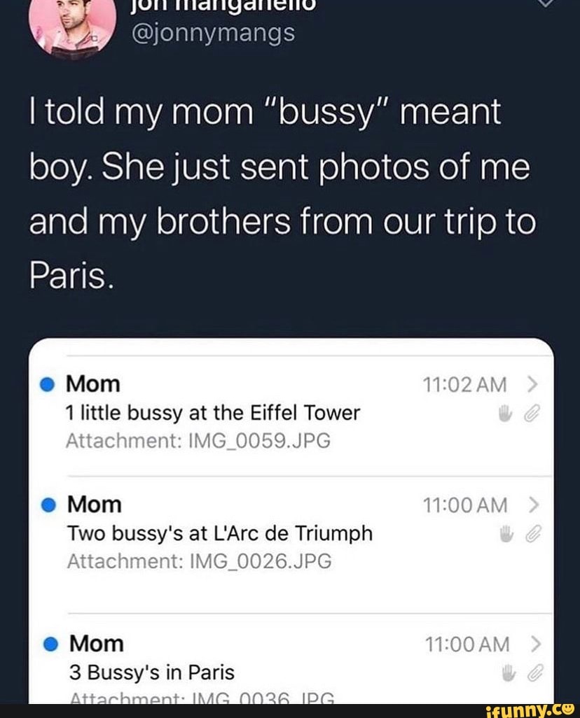 @jonnymangs
told my mom "bussy" meant boy. She just sent photos of me
and my brothers from our trip to
Paris.
Mom
1 little bussy at the Eiffel Tower
nent: IMG_0059.JPG
@ Mom
Two bussy's at Are de Triumph
Attachment: IMG_0026.JPG
Mom
3 Bussy's in Paris