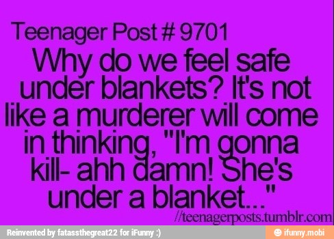 Teenager Post #9701
Why do we feel safe
under blankets? It's not
like a murderer will come
in thinking, "I'm gonna
kill- ahh damn! he's
under a blanket...'
/Aeenagerposts: RON