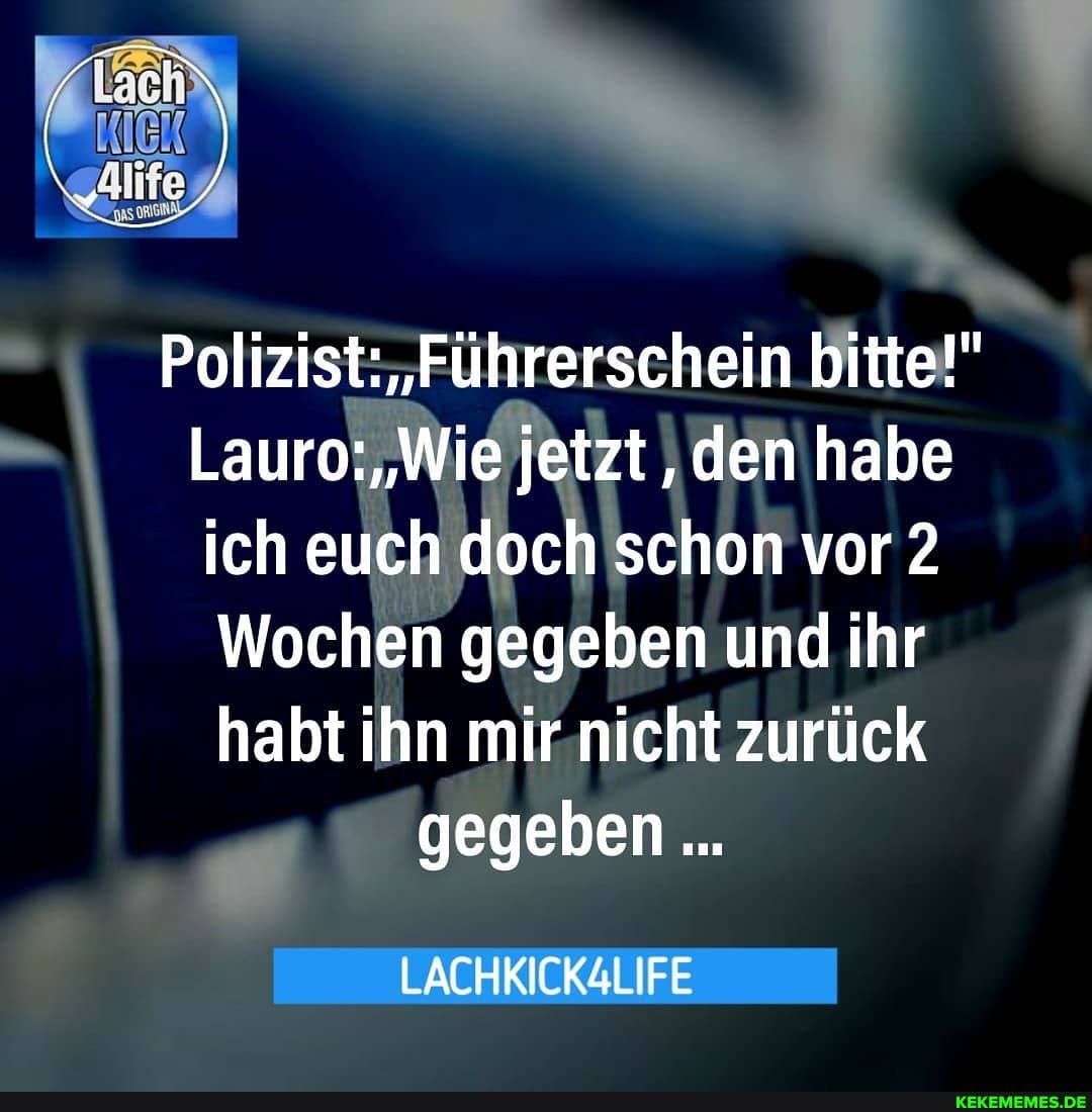Polizist: 'Führerschein bitte!"
Lauro: "Wie jetzt, den habe ich euch doch schon vor 2
Wochen gegeben und ihr habt ihn mir nicht zurück gegeben
LACHKICKALIFE