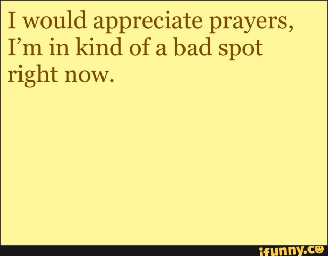 I would appreciate prayers,
I'm in kind of a bad spot right now.