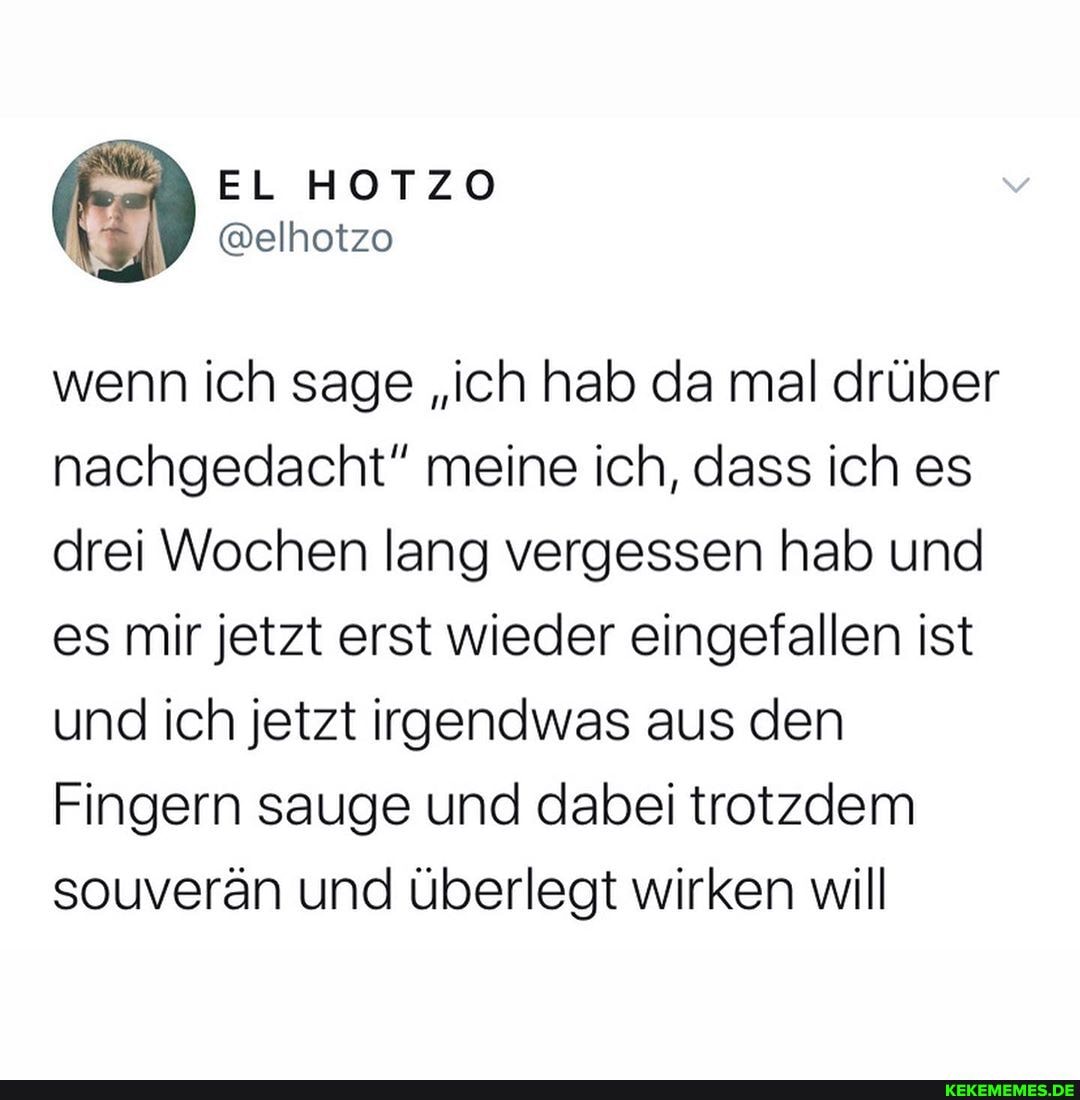 EL HOTZO
wenn ich sage "ich hab da mal drüber nachgedacht" meine ich, dass ich es drei Wochen lang vergessen hab und es mir jetzt erst wieder eingefallen ist und ich jetzt irgendwas aus den
Fingern sauge und dabei trotzdem souverän und überlegt wirken will
