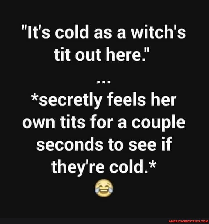 "It's cold as a witch's tit out here."
*secretly feels her own tits for a couple seconds to see if they're cold.*