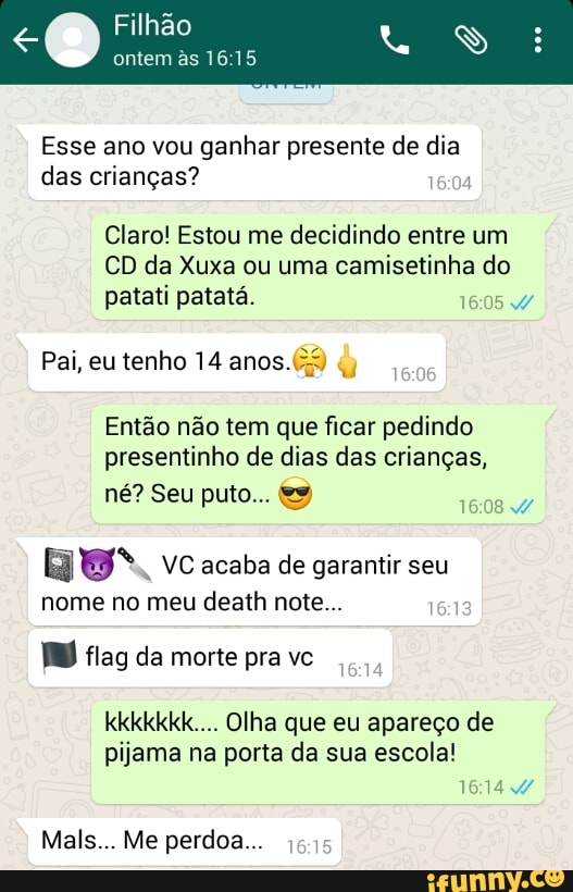 Esse ano vou ganhar presente de dia
das criangas?
Claro! Estou me decidindo entre um
CD da Xuxa ou uma camisetinha do
patati patatá. A
Então não tem que ficar pedindo
presentinho de dias das crianças,
[SOLTA
[hoy
VC acaba de garantir seu
nome no meu
death note...
O) flag da morte pra vc
kkkkkkk.... Olha que eu apareço de
pijama na porta da sua escola!