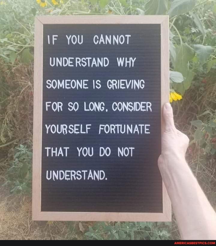 \F YOU CANNOT UNDERSTAND WHY SOMEONE IS GRIEVING FOR SO LONG, CONSIDER YOURSELF FORTUNATE THAT YOU DO NOT UNDERSTAND.