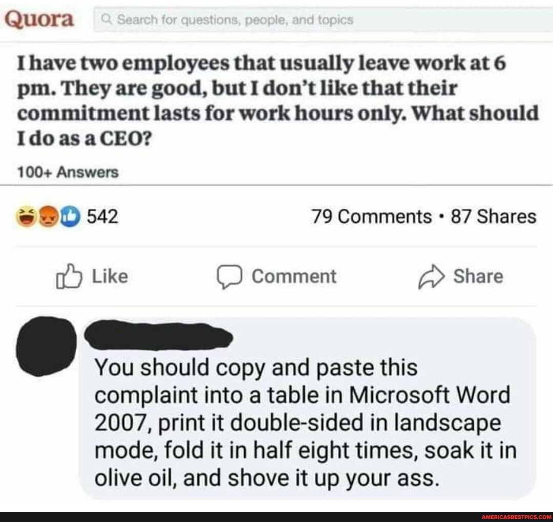 Quora
Ihave two employees that usually leave work at 6 pm. They are good, but I don't like that their commitment lasts for work hours only. What should
Ido as aCEO?
100+ Answers
542 79 Comments 87 Shares
Like Comment Share
You should copy and paste this
complaint into a table in Microsoft Word
2007, print it double-sided in landscape mode, fold it in half eight times, soak it in olive oil, and shove it up your ass.