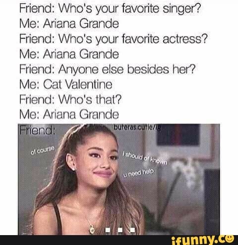 Friend: Who's your favorite singer? Me: Ariana Grande Friend: Who's your  favorite actress? Me: Ariana Grande