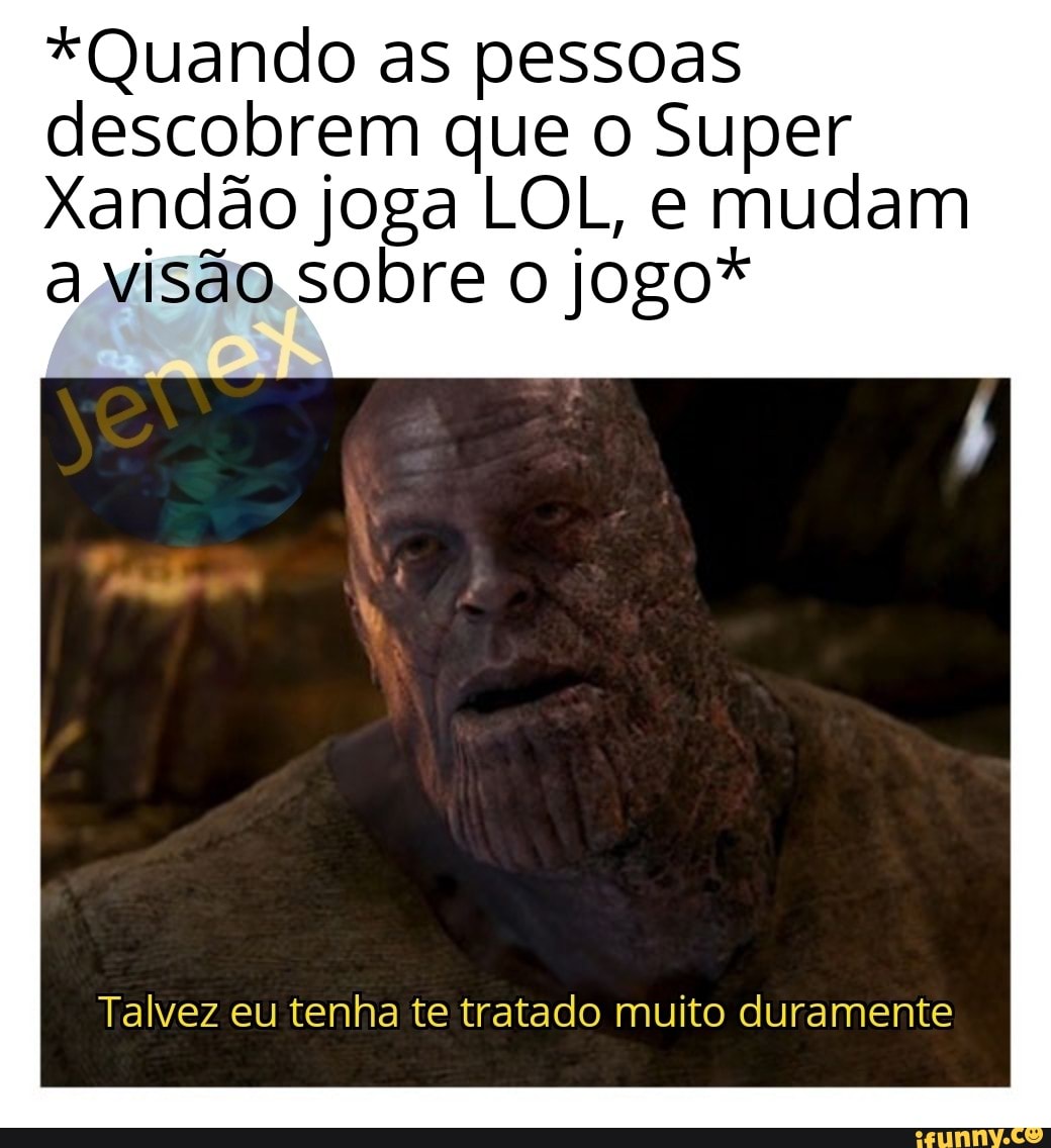 *Quando as pessoas descobrem que o Super
Xandão joga LOL, e mudam a visão sobre o jogo*
Talvez eu tenha te tratado muito duramente