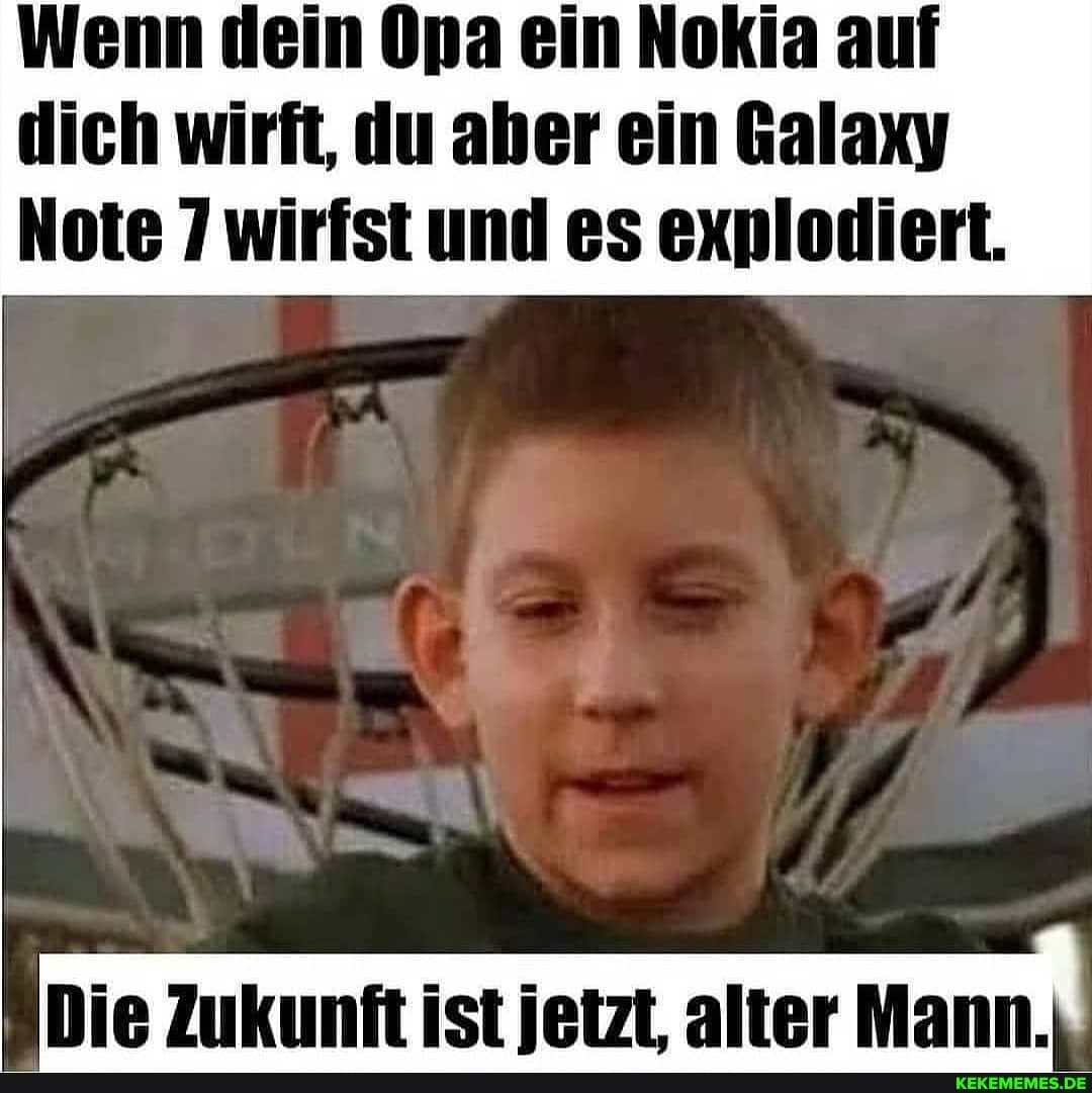 Wenn dein Opa ein Nokia auf dich wirft, du aher ein Galaxy
Note 7 wirfst und es explodiert.
Die Zukunft ist ietzt. alter Mann.