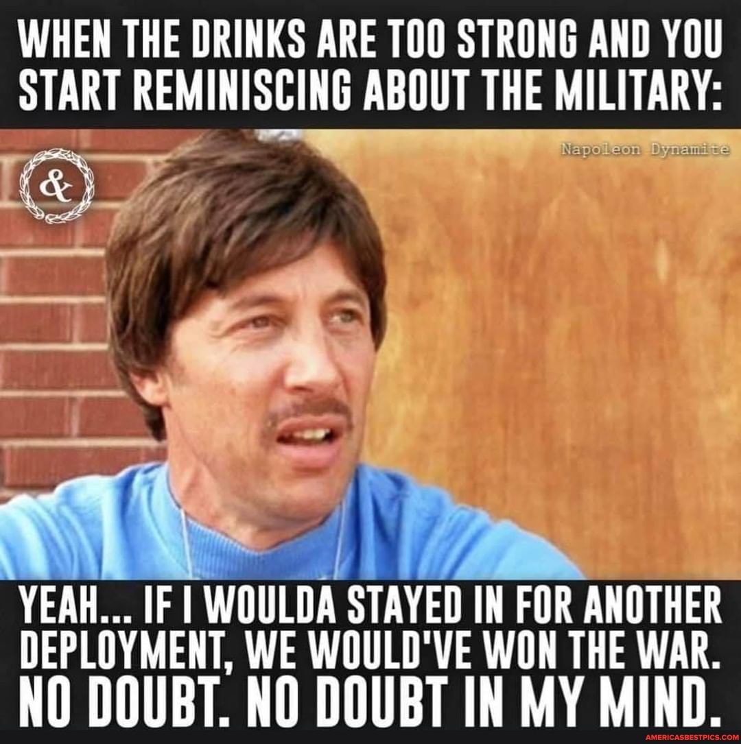 WHEN THE DRINKS ARE TOO STRONG AND YOU START REMINISCING ABOUT THE MILITARY:
YEAH... IF I WOULDA STAYED IN FOR ANOTHER DEPLOYMENT, WE WOULD'VE WON THE WAR.
NO DOUBT. NO DOUBT IN MY MIND.