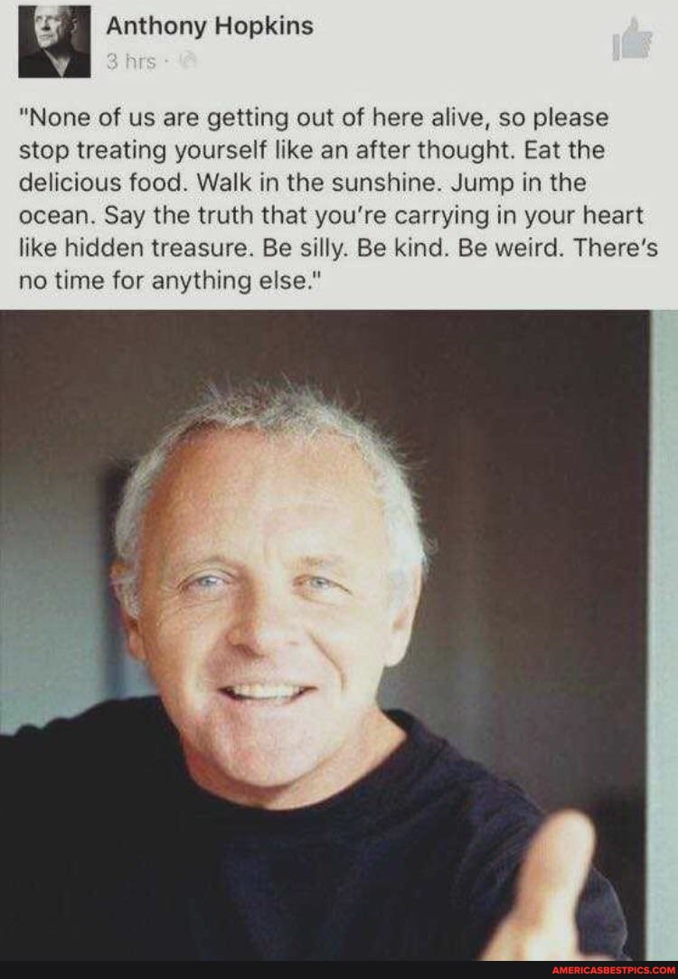 Anthony Hopkins
"None of us are getting out of here alive, so please stop treating yourself like an after thought. Eat the delicious food. Walk in the sunshine. Jump in the ocean. Say the truth that you're carrying in your heart like hidden treasure. Be silly. Be kind. Be weird. There's no time for anything else."