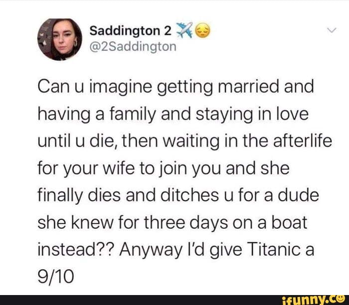 Saddington
@2Saddington
Can u imagine getting married and having a family and staying in love until u die, then waiting in the afterlife.
for your wife to join you and she finally dies and ditches u for a dude she knew for three days on a beat instead?? Anyway I'd give Titanic a