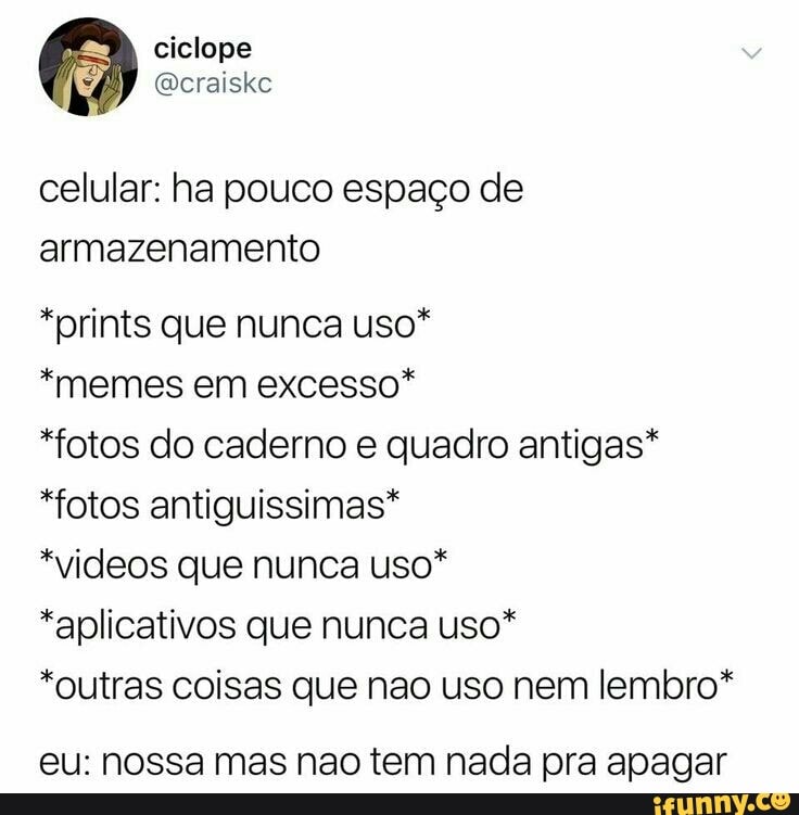 celular: ha pouco espaço de
armazenamento
*prints que nunca uso*
*memes em excesso*
*fotos do caderno e quadro antigas*
*fotos antiguissimas*
*videos que nunca uso*
*aplicativos que nunca uso*
*outras coisas que nao uso nem lembro*
eu: nossa mas nao tem nada pra apagar