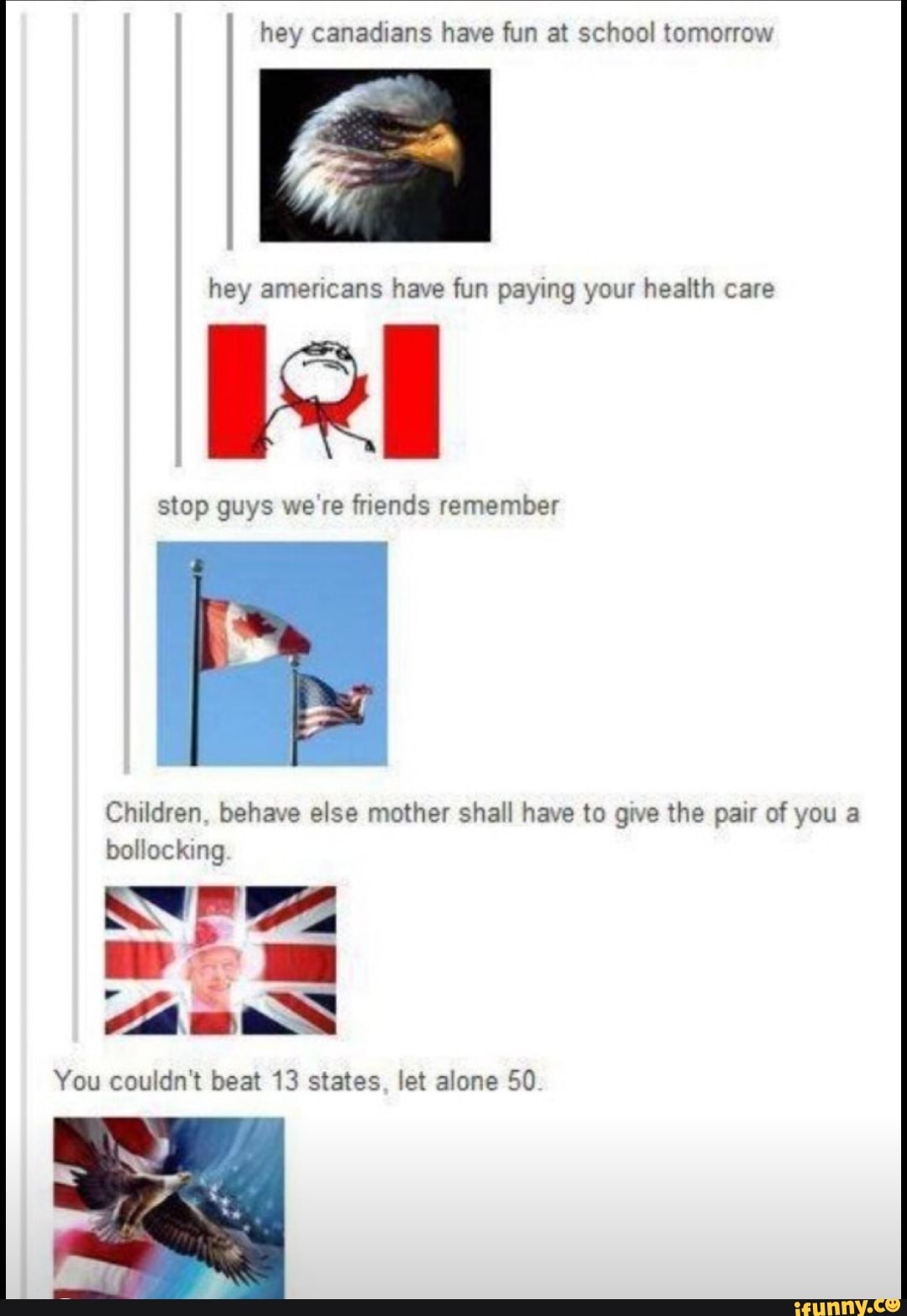 hey canadians have fun at school tomorrow
hey americans have fun paying your health care
stop guys we're friends remember
Children, behave else mother shall have to give the pair of you a bollocking
You couldn't beat 13 states, let alone 50