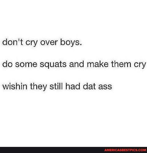 don't cry over boys.
do some squats and make them cry
wishin they still had dat ass