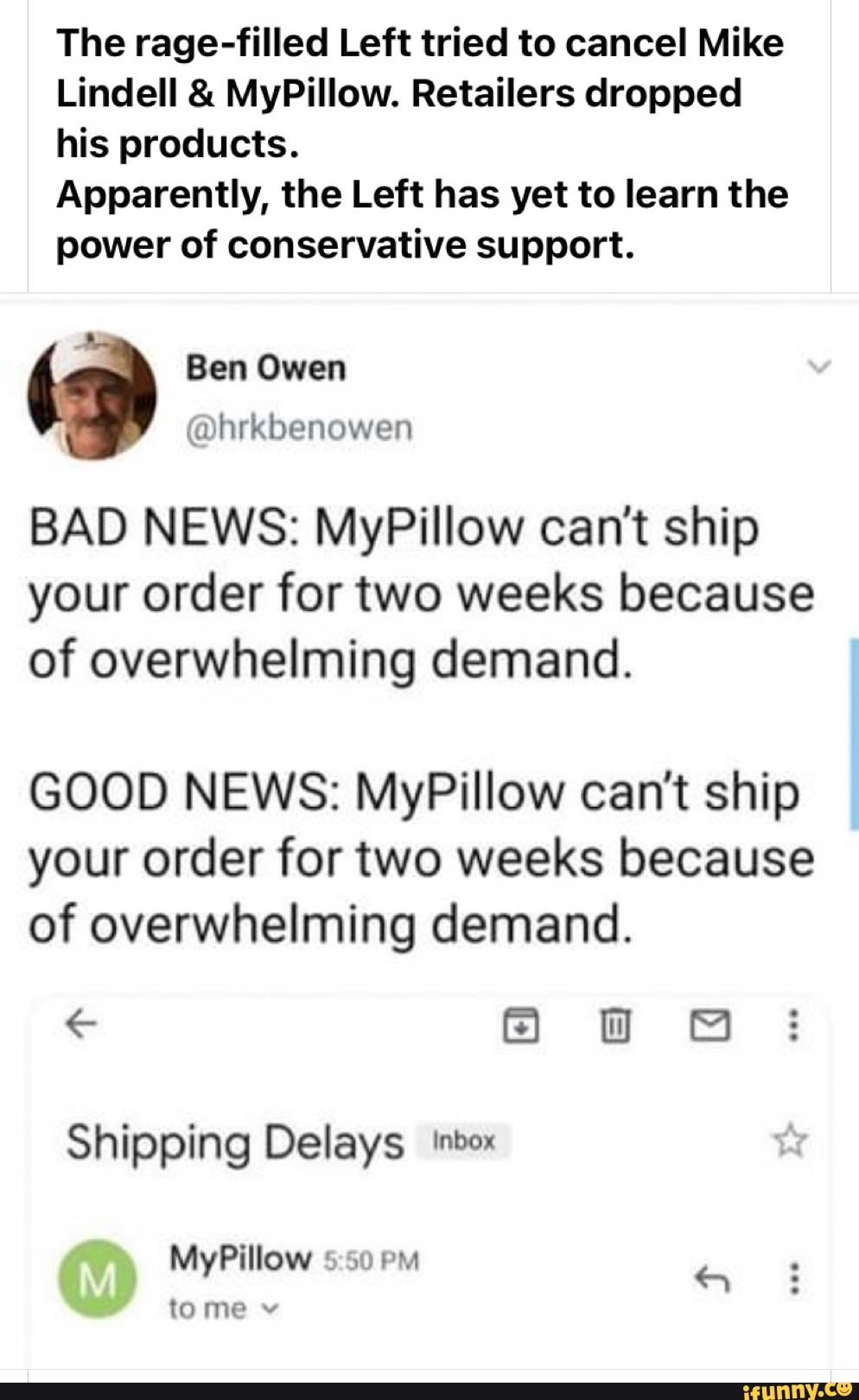 The rage-filled Left tried to cancel Mike
Lindell & MyPillow. Retailers dropped his products.
Apparently, the Left has yet to learn the power of conservative support.
Owen
@hrkbenowen
BAD NEWS: MyPillow can't ship your order for two weeks because of overwhelming demand.
GOOD NEWS: MyPillow can't ship your order for two weeks because of overwhelming demand.
Shipping Delays inbox
MyPillow Pm
tome v