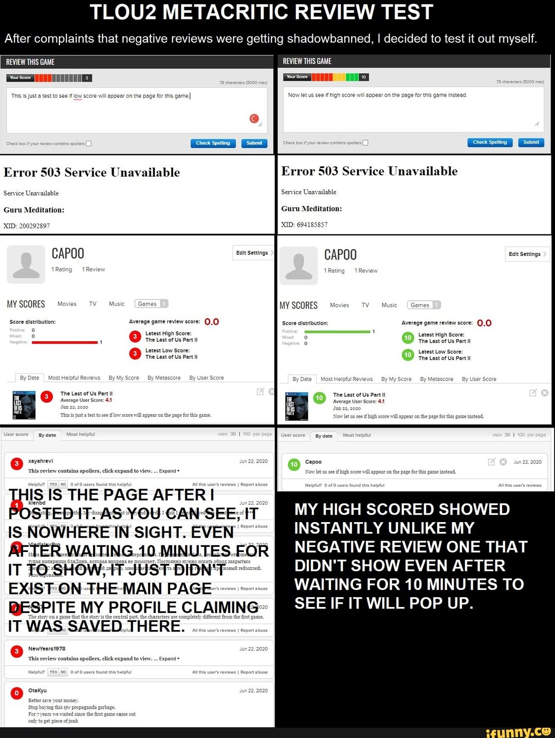 TLOU2 METACRITIC REVIEW TEST
After complaints that negative reviews were getting shadowbanned, I decided to test it out myself.
This is Just atest to see if low score wil appear on the page for this gameI Now let us see ifhigh score will appear on the page for this game instead
Error 503 Service Unavailable Error 503 Service Unavailable
Service Unavailable Service Unavailable
Guru Meditation: Guru Meditation:
'XID: 200292897 'XID: 694185857
CAPOO Elt Settings CAPOO Ealt Settings
MY SCORES Movies TV Music Games MY SCORES Movies TV Music [Games
Seore eletrtouton average geme review seore: score dttbuton average eten 00)
Letest High Score: Letest High Score:
The Last of Us Part Il The Last of Us Part Il
Latest Low Score: Letest Low Score:
The Last of Us Part Il The Last of Us Part Il
By Date I MostHelpfulReviews ByMyScore By Metascore By User Score By Date Most Helpful Reviews By MyScore By Metascore By User Score
The Last of Us Part Il The Last of Us Part Il
low score will appear on the page for this game.
YOU GAN-SEE; MY HIGH SCORED SHOWED IS NOWHERE IN SIGHT. EVEN
AFTER.WAITING. 10. MINU S.FOR DIDN'T SHOW EVEN AFTER
EXIST-ON- THE MAIN PAGE- WAITING FOR 10 MINUTES TO
BESPITE MY PROFILE CLAIMING"
IT WAS. SAVED.TH
ee Newvears1978.
Thi