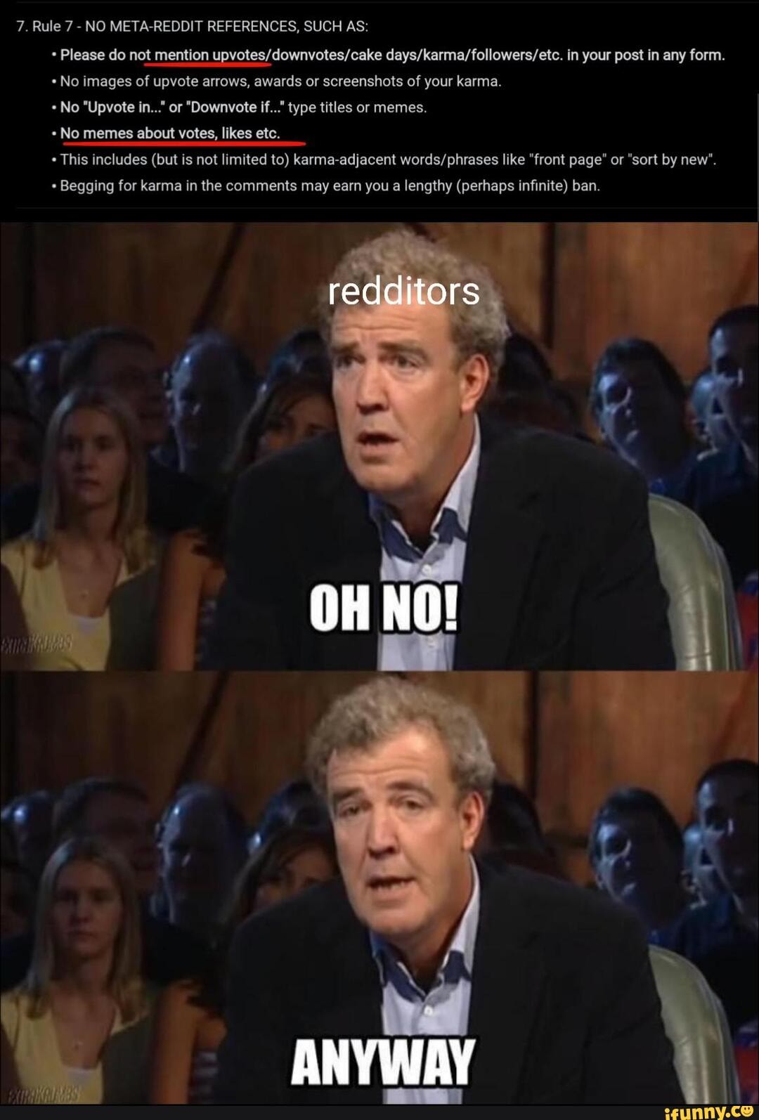 7. Rule 7 - NO META-REDDIT REFERENCES, SUCH AS:
Please do not mention in your post in any form.
No images of upvote arrows, awards or screenshots of your karma.
No "Upvote in..." or "Downvote if..." type titles or memes.
No memes about votes, likes etc.
This includes (but is not limited to) karma-adjacent like "front page" or "sort by new".
Begging for karma in the comments may earn you a lengthy (perhaps infinite) ban.