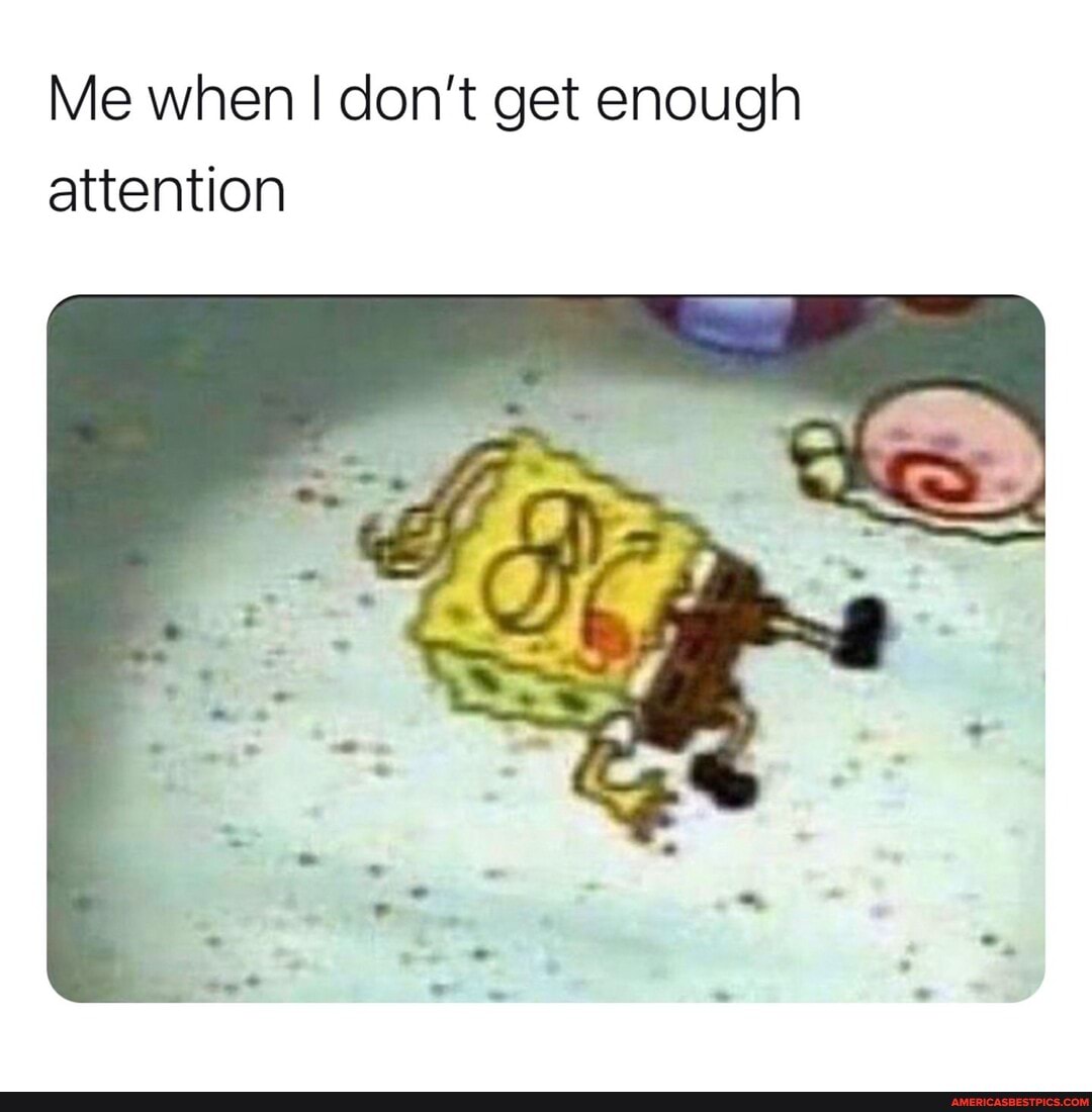 Me when don't get enough attention