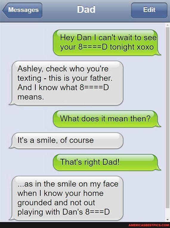 Messages
Edit
Dad
Hey Dan I can't wait to see your tonight xoxo
Ashley, check who you're texting - this is your father.
And I know what 8===='
means.
What does it mean then?
It's a smile, of course
That's right Dad!
..as in the smile on my face when I know your home grounded and not out playing with Dan's 8===