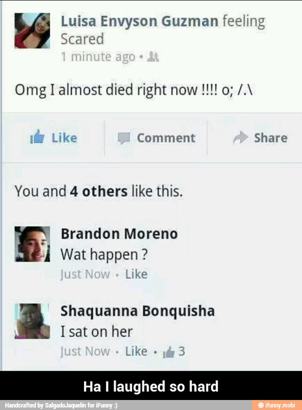 Luisa Envyson Guzman feeling
me
Scared
y
Like Comment Share
You and 4 others like this.
Y
Brandon Moreno
À Wat happen?
Like
Shaquanna Bonquisha
Isat on her
Like
3
Ha I laughed so hard - Ha I laughed so hard