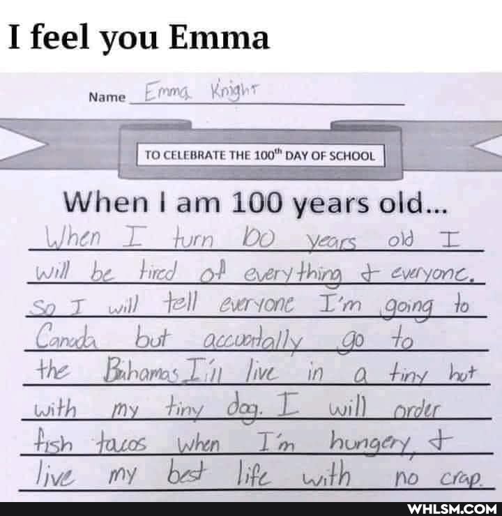 I feel you Emma
mg Korth
Name __I
= {
TO CE CELEBRATE THE 100" DAY OF SCHOOL I
When am 100 years old...
hen turn bo years od will be hed of every thing everyonc,
So will tell everyone I'm going _to
Candx but accuerlally do
th Brhams Jive in tiny but with my will fish tacos when Tim hungery live, my bet width no ceo