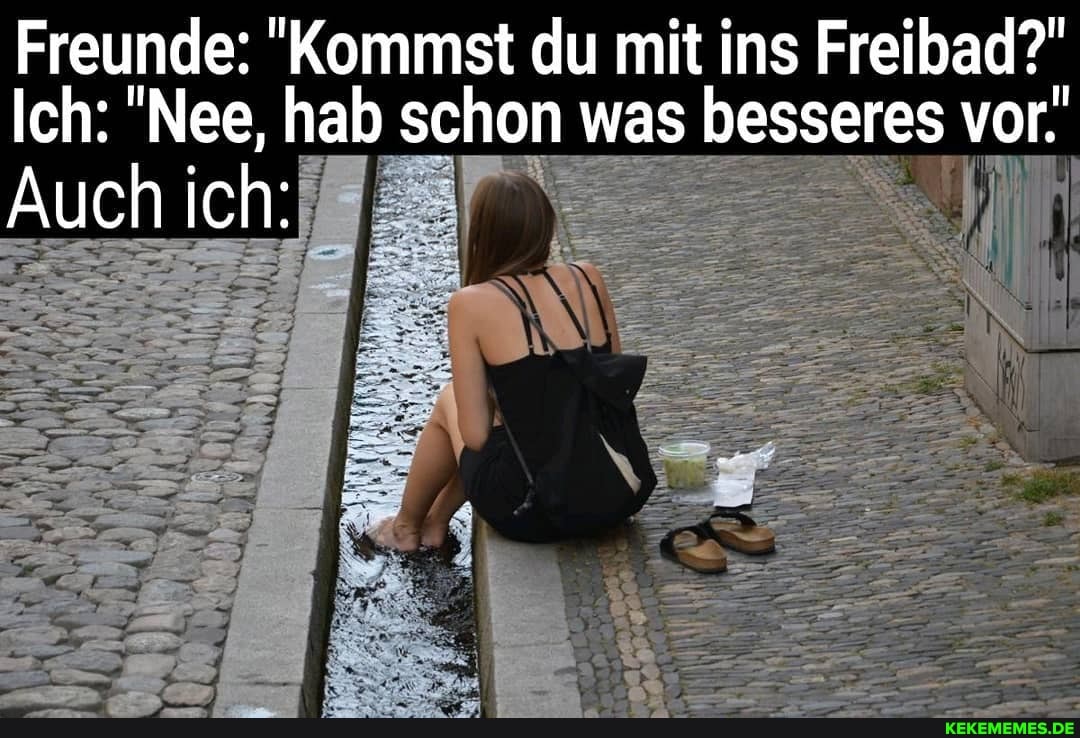 Freunde: "Kommst du mit ins Freibad?"
Ich: "Nee, hab schon was besseres vor.
Auch ich: