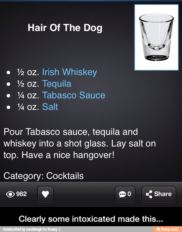 Hair Of The Dog
Y oz. Irish Whiskey
Ye oz. Tequila oz. Tabasco Sauce
Pour Tabasco sauce, tequila and
whiskey into a shot glass. Lay salt on
top. Have a nice hangover!
Category: Cocktails
Clearly some intoxicated made this... - Clearly some intoxicated made this...