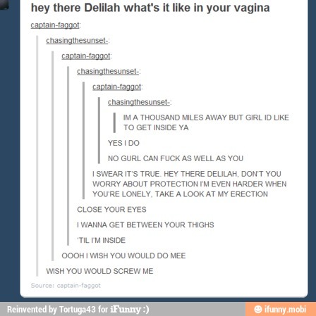 hey there Delilah what's it like in your vagina
IMA THOUSAND MILES AV /AY BUT GIRL ID UKE
YESIDO
NO GURL CAN FUCK AS WELL AS YOU
I SWEAR IT'S TRUE. HEY THERE DELILAH, DONT YOU
WORRY ABOUT PROTECTION IM EVEN HARDER WHEN
YOURE LONELY, TAKE A LOOK AT MY ERECTION
CLOSE YOUR EYES
I WANNA GET BETWEEN YOUR THIGHS
TILIM INSIDE
WISH YOU WOULD SCREW ME
