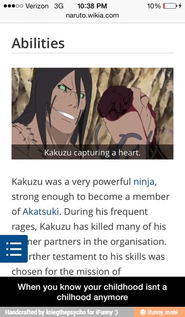 Abilities
Kakuzu was a very powerful ninja,
strong enough to become a member
of Akatsuki. During his frequent
rages, Kakuzu has killed many of his
er partners in the organisation. Hg:
testament to his skills was
chosen for the mission of
DAR Co TEA NA men)
hood anymore - When you know your childhood isnt a chilhood anymore