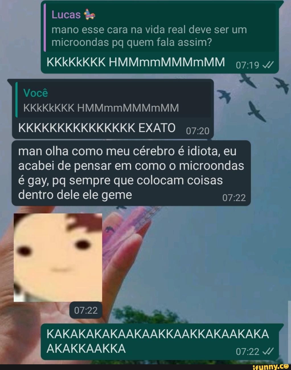 Lucas És
mano esse cara na vida real deve ser um microondas pq quem fala assim?
KKkKkKKK HMMmmMMMmMM
Você
KKkKkKKK HMMmmMMMmMM
KKKKKKKKKKKKKKK EXATO
man olha como meu cérebro é idiota, eu acabei de pensar em como o microondas é gay, pq sempre que colocam coisas dentro dele ele geme
KAKAKAKAKAAKAAKKAAKKAKAAKAKA,
ARARKAAKKA