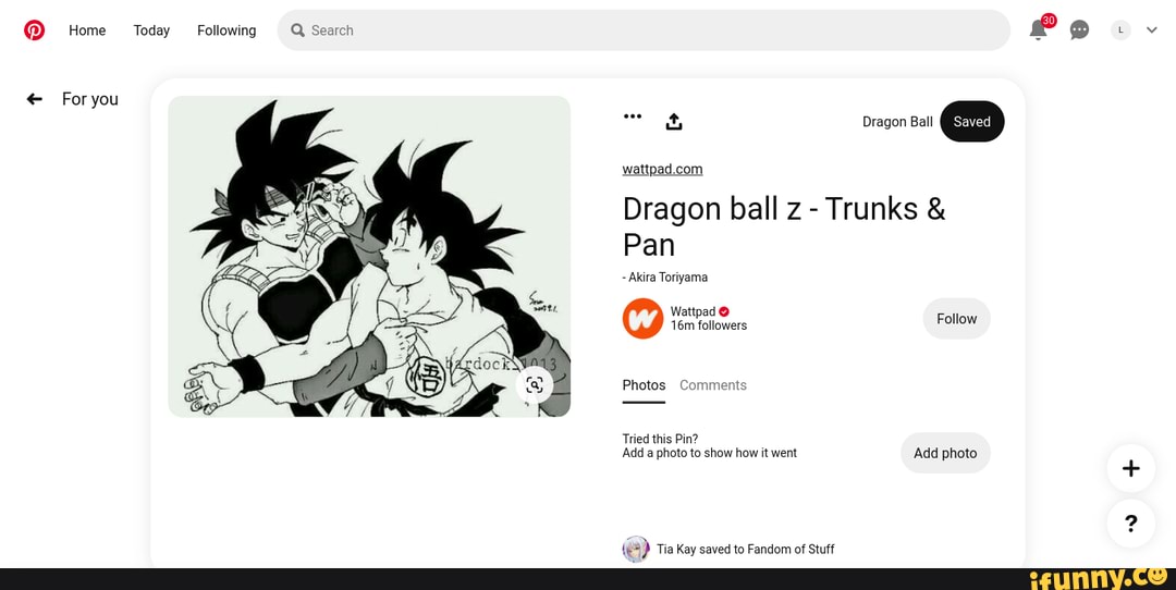@ Home
Foryou
Today
Following
Q Search
Dragon Ball @
Dragon ball z - Trunks &
Pan
com
Akira Toriyama
Wattpad @ followers
Photos Comments
Tried this Pin?
Add a photo to show how it went Add photo
Tin Vey tn Eandam af Qhiff