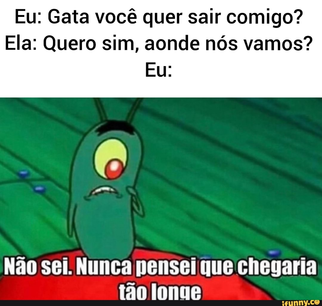 Eu: Gata você quer sair comigo?
Ela: Quero sim, aonde nós vamos?
Não sei. Nunca pensei que chegaria
tão longe