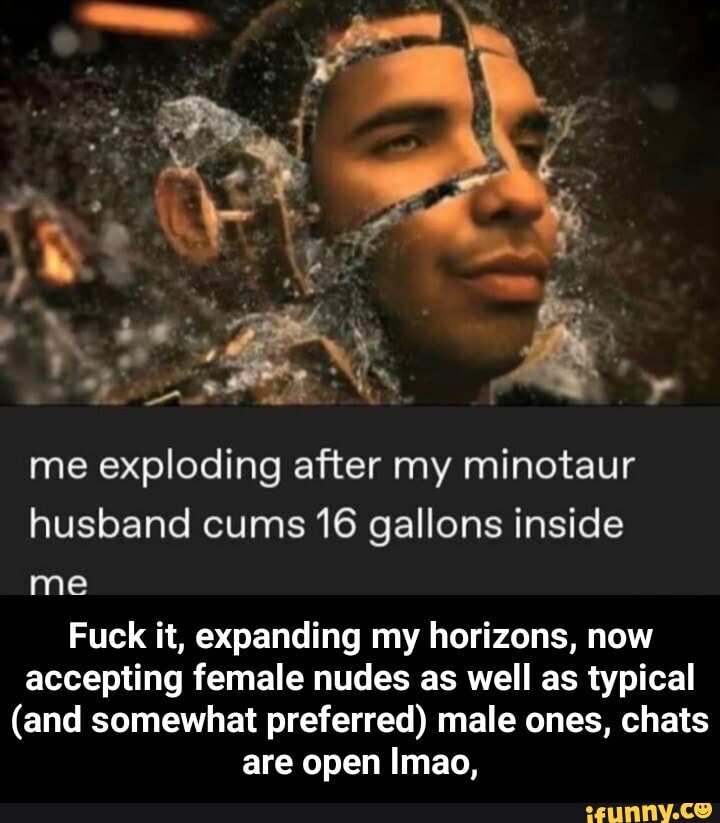 me exploding after my minotaur husband cums 16 gallons inside
me
Fuck it, expanding my horizons, now accepting female nudes as well as typical
(and somewhat preferred) male ones, chats are open Imao, - Fuck it, expanding my horizons, now accepting female nudes as well as typical (and somewhat preferred) male ones, chats are open lmao,