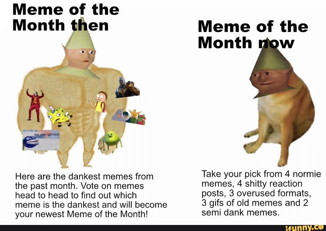 Here are the dankest memes from Take your pick from 4 normie
the past month. Vote on memes memes, 4 shitty reaction
head to head to find out which posts, 3 overused formats,
meme is the dankest and will become 3 gifs of old memes and 2
your newest Meme of the Month! semi dank memes.