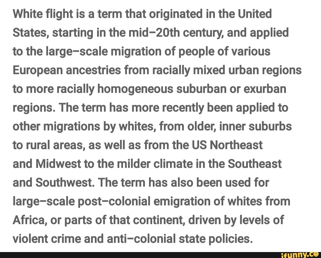 White flight is a term that originated in the United
States, starting in the mid-20th century, and applied
to the large-scale migration of people of various
European ancestries from racially mixed urban regions
to more racially homogeneous suburban or exurban
regions. The term has more recently been applied to
other migrations by whites, from older, inner suburbs
to rural areas, as well as from the US Northeast
and Midwest to the milder climate in the Southeast
and Southwest. The term has also been used for
large-scale post-colonial emigration of whites from
Africa, or parts of that continent, driven by levels of
violent crime and anti-colonial state policies.