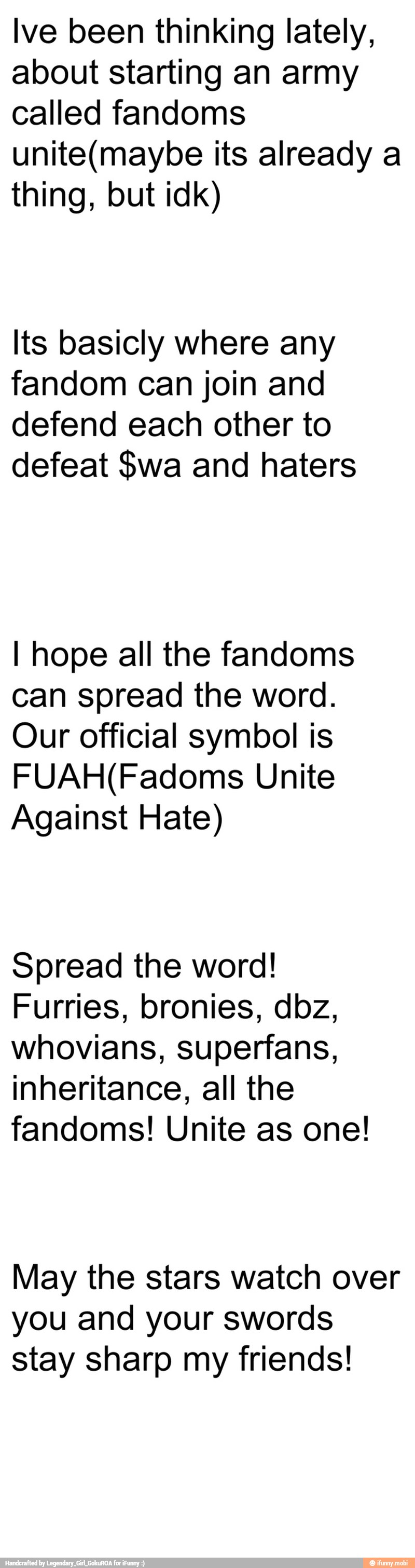 lve been thinking lately,
about starting an army
called fandoms
unite(maybe its already a
thing, but idk)
Its basicly where any
fandom can join and
defend each other to
defeat $wa and haters
I hope all the fandoms
can spread the word.
Our official symbol is
FUAH(Fadoms Unite
Against Hate)