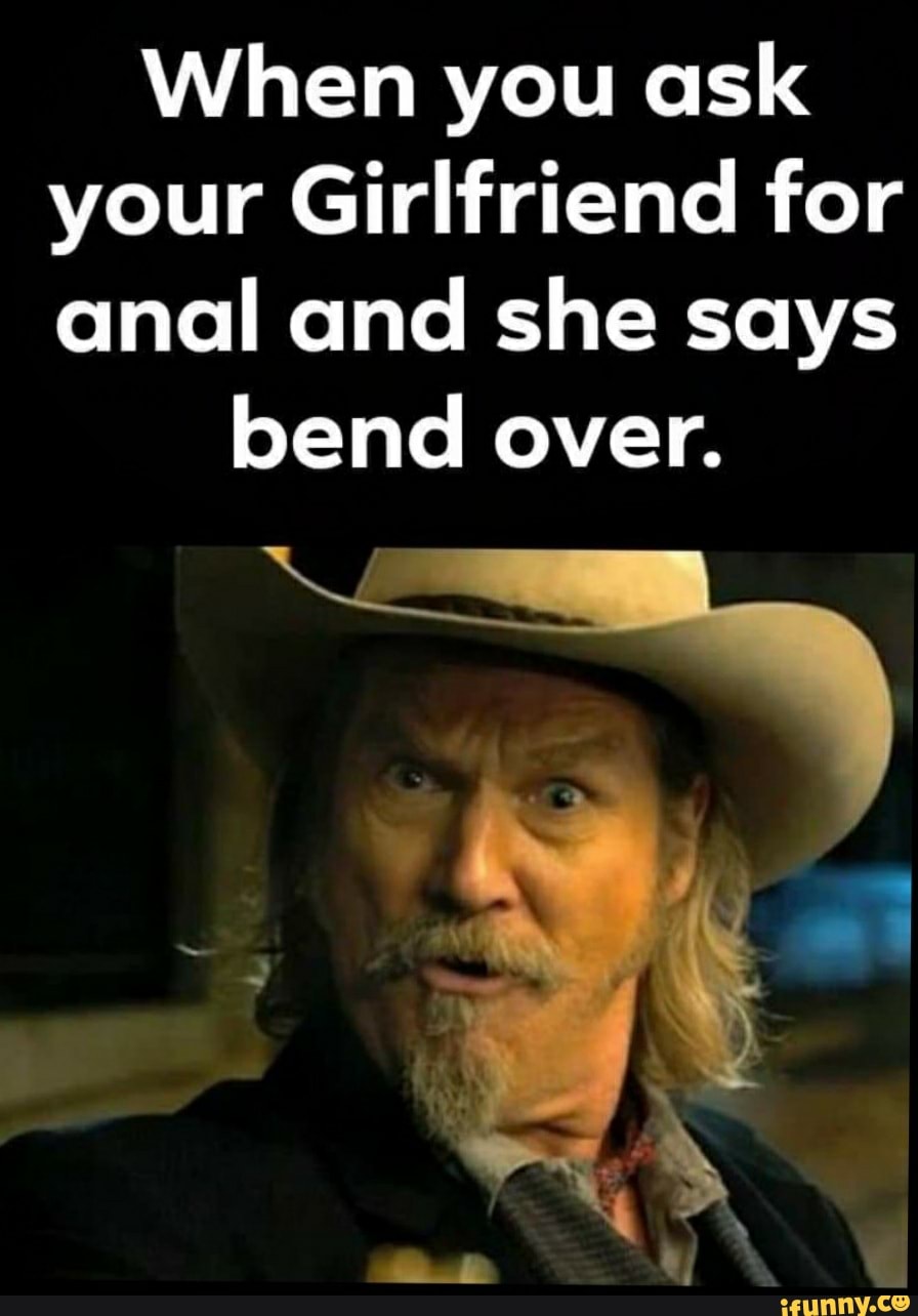 When you ask
your Girlfriend for
anal and she says
bend over.